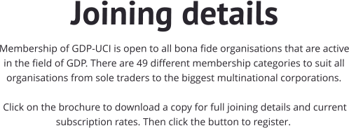 Joining details Membership of GDP-UCI is open to all bona fide organisations that are active in the field of GDP. There are 49 different membership categories to suit all organisations from sole traders to the biggest multinational corporations.    Click on the brochure to download a copy for full joining details and current subscription rates. Then click the button to register.