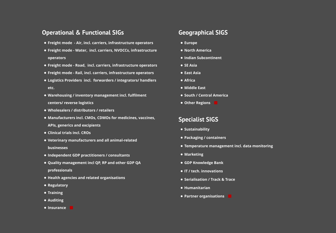 Operational & Functional SIGs •	Freight mode  - Air, incl. carriers, infrastructure operators •	Freight mode - Water,  incl. carriers, NVOCCs, infrastructure operators •	Freight mode - Road,  incl. carriers, infrastructure operators •	Freight mode - Rail, incl. carriers, infrastructure operators •	Logistics Providers  incl.  forwarders / integrators/ handlers etc. •	Warehousing / inventory management incl. fulfilment centers/ reverse logistics •	Wholesalers / distributors / retailers •	Manufacturers incl. CMOs, CDMOs for medicines, vaccines, APIs, generics and excipients •	Clinical trials incl. CROs •	Veterinary manufacturers and all animal-related businesses •	Independent GDP practitioners / consultants •	Quality management incl QP, RP and other GDP QA professionals •	Health agencies and related organisations •	Regulatory •	Training •	Auditing •	Insurance     Geographical SIGS •	Europe •	North America •	Indian Subcontinent •	SE Asia •	East Asia •	Africa •	Middle East •	South / Central America •	Other Regions      Specialist SIGS    •	Sustainability •	Packaging / containers •	Temperature management incl. data monitoring •	Marketing •	GDP Knowledge Bank •	IT / tech. innovations •	Serialisation / Track & Trace •	Humanitarian •	Partner organisations    