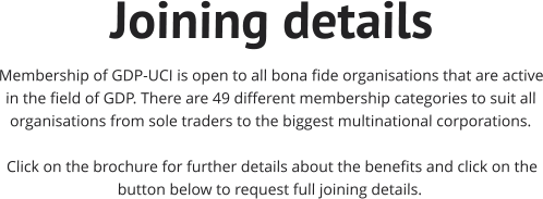 Joining details Membership of GDP-UCI is open to all bona fide organisations that are active in the field of GDP. There are 49 different membership categories to suit all organisations from sole traders to the biggest multinational corporations.    Click on the brochure for further details about the benefits and click on the button below to request full joining details.
